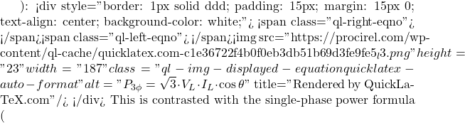 ): <div style="border: 1px solid #ddd; padding: 15px; margin: 15px 0; text-align: center; background-color: white;"> <span class="ql-right-eqno">   </span><span class="ql-left-eqno">   </span><img src="https://procirel.com/wp-content/ql-cache/quicklatex.com-c1e36722f4b0f0eb3db51b69d3fe9fe5_l3.png" height="23" width="187" class="ql-img-displayed-equation quicklatex-auto-format" alt="\[P_{3\phi} = \sqrt{3} \cdot V_L \cdot I_L \cdot \cos\theta\]" title="Rendered by QuickLaTeX.com"/> </div> This is contrasted with the single-phase power formula (