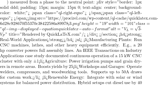 ) measured from a phase to the neutral point: <div style="border: 1px solid #ddd; padding: 15px; margin: 15px 0; text-align: center; background-color: white;"> <span class="ql-right-eqno">   </span><span class="ql-left-eqno">   </span><img src="https://procirel.com/wp-content/ql-cache/quicklatex.com-6d28c928670f55370c38422586a89978_l3.png" height="19" width="101" class="ql-img-displayed-equation quicklatex-auto-format" alt="\[V_L = \sqrt{3} \cdot V_P\]" title="Rendered by QuickLaTeX.com"/> </div> </section> <h4><strong> Real-World Applications</strong></h4> <ul>  	<li>Manufacturing Plants: Run CNC machines, lathes, and other heavy equipment efficiently. E.g., a 20 hp converter powers full assembly lines. An IEEE Transactions on Industry Applications case study documented continuous operation of a 15 kW CNC cluster with only ±1% voltage imbalance using a digital converter.</li>  	<li>Agriculture: Power irrigation pumps and grain dryers in remote areas. Boosts yields by 25% via reliable operation. CIGRÉ agricultural trials in Europe reported up to 12% energy cost reductions when farms adopted digital phase converters for irrigation systems.</li>  	<li>Workshops and Garages: Operate welders, compressors, and woodworking tools. Supports up to 50A draws for custom work.</li>  	<li>Renewable Energy: Integrate with solar or wind systems for balanced power distribution. Hybrid setups cut diesel use by 40%; case study: Midwest farm saved